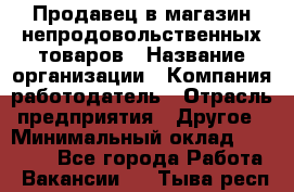 Продавец в магазин непродовольственных товаров › Название организации ­ Компания-работодатель › Отрасль предприятия ­ Другое › Минимальный оклад ­ 22 000 - Все города Работа » Вакансии   . Тыва респ.